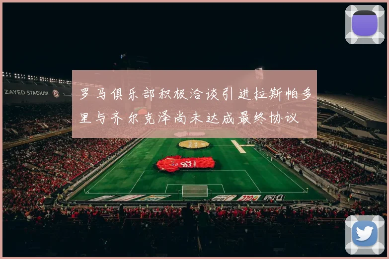 罗马俱乐部积极洽谈引进拉斯帕多里与齐尔克泽尚未达成最终协议