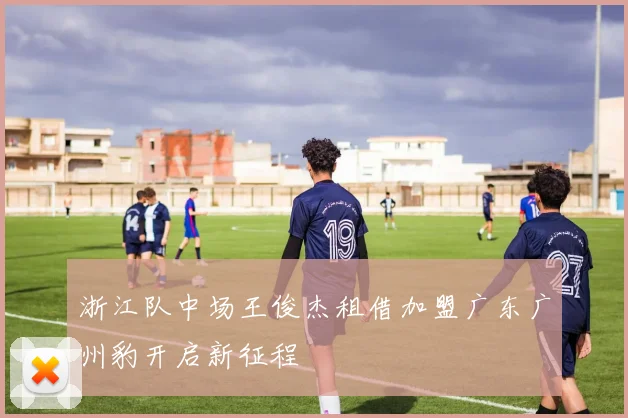 浙江队中场王俊杰租借加盟广东广州豹开启新征程