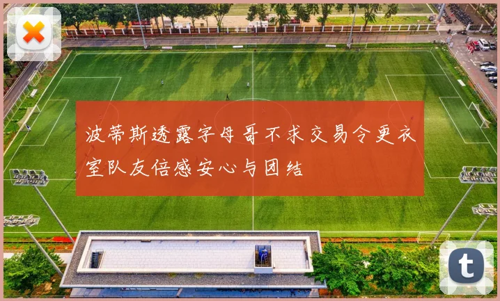 波蒂斯透露字母哥不求交易令更衣室队友倍感安心与团结