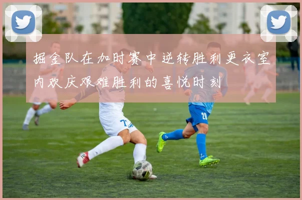 掘金队在加时赛中逆转胜利更衣室内欢庆艰难胜利的喜悦时刻