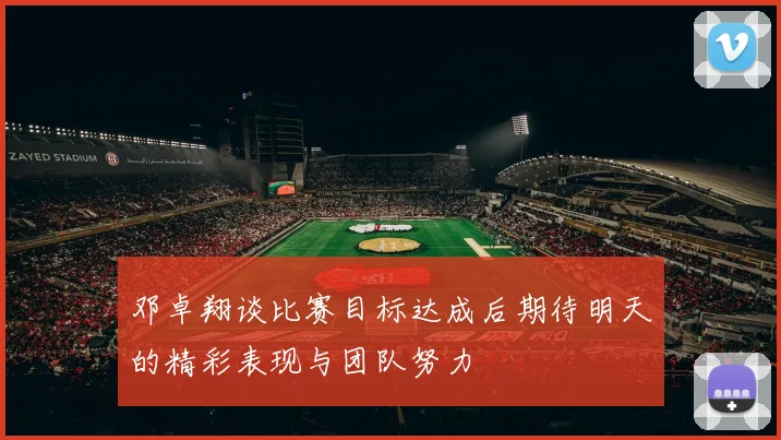 邓卓翔谈比赛目标达成后期待明天的精彩表现与团队努力