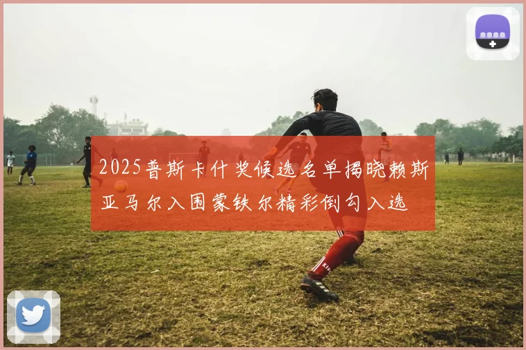 2025普斯卡什奖候选名单揭晓赖斯亚马尔入围蒙铁尔精彩倒勾入选
