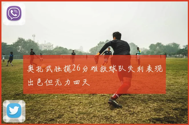 奥孔武独揽26分难救球队失利表现出色但无力回天