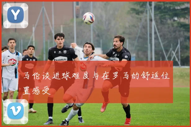 马伦谈进球难度与在罗马的舒适位置感受