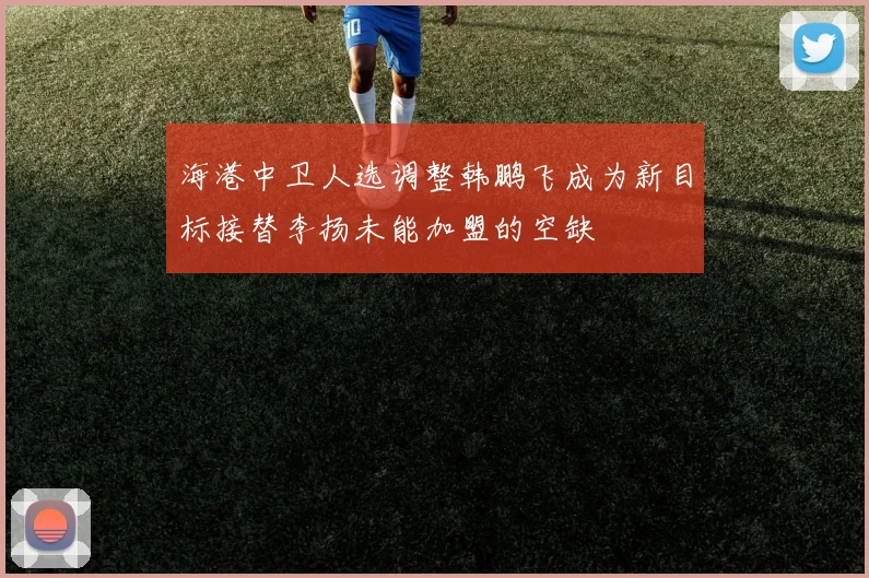 海港中卫人选调整韩鹏飞成为新目标接替李扬未能加盟的空缺