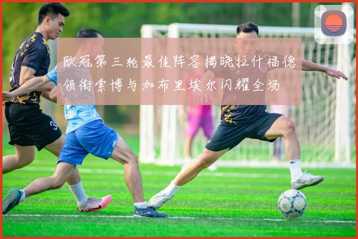 欧冠第三轮最佳阵容揭晓拉什福德领衔索博与加布里埃尔闪耀全场