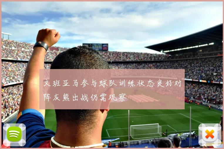 文班亚马参与球队训练状态良好对阵灰熊出战仍需观察