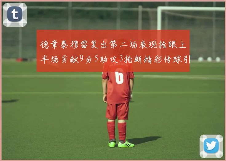 德章泰穆雷复出第二场表现抢眼上半场贡献9分5助攻3抢断精彩传球引关注