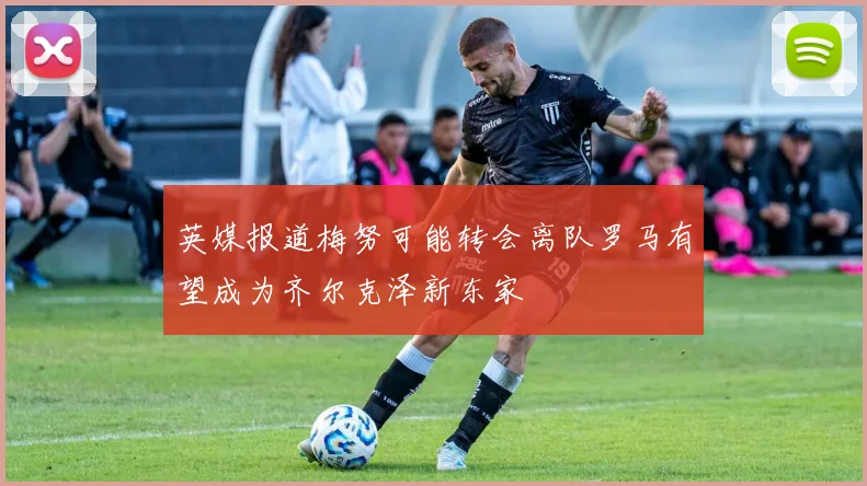 英媒报道梅努可能转会离队罗马有望成为齐尔克泽新东家