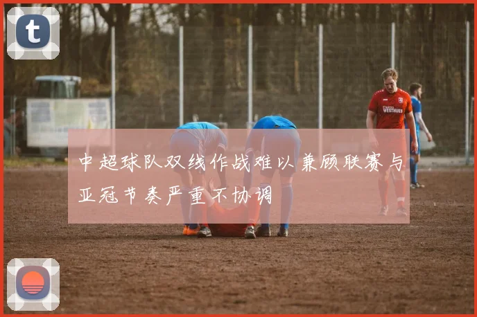中超球队双线作战难以兼顾联赛与亚冠节奏严重不协调