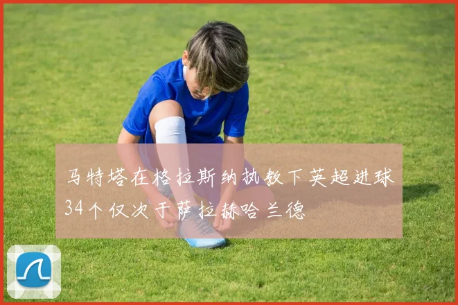马特塔在格拉斯纳执教下英超进球34个仅次于萨拉赫哈兰德