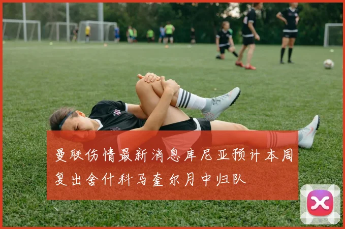 曼联伤情最新消息库尼亚预计本周复出舍什科马奎尔月中归队