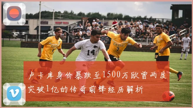 卢卡库身价暴跌至1500万欧曾两度突破1亿的传奇前锋经历解析
