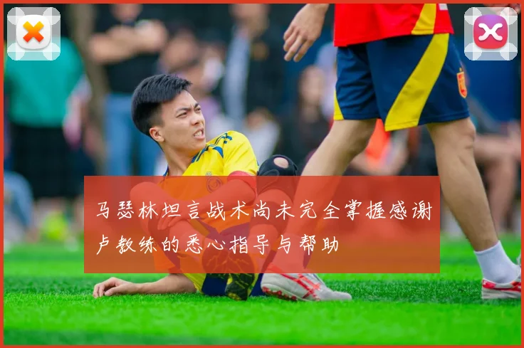 马瑟林坦言战术尚未完全掌握感谢卢教练的悉心指导与帮助