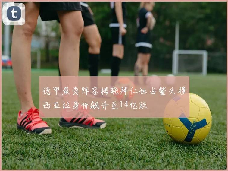 德甲最贵阵容揭晓拜仁独占鳌头穆西亚拉身价飙升至14亿欧