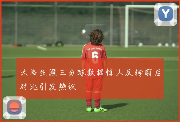 大洛生涯三分球数据惊人反转前后对比引发热议