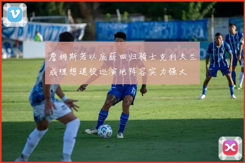 詹姆斯若以底薪回归骑士克利夫兰成理想退役巡演地阵容实力强大